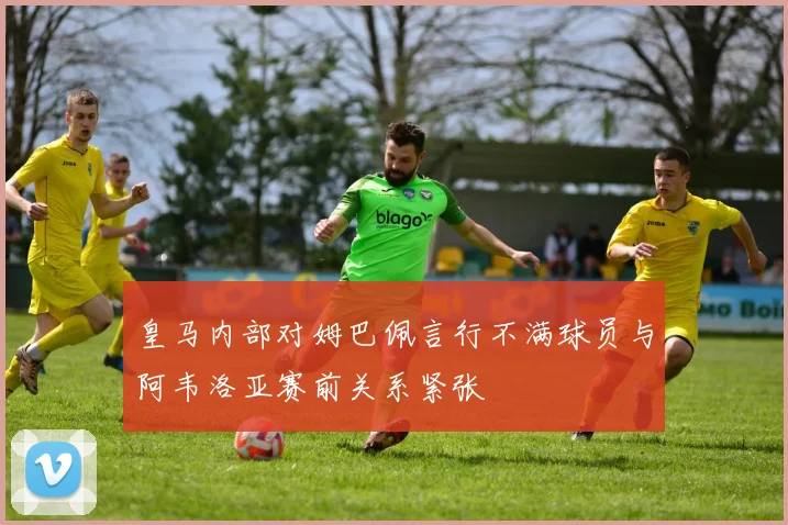 皇马内部对姆巴佩言行不满球员与阿韦洛亚赛前关系紧张