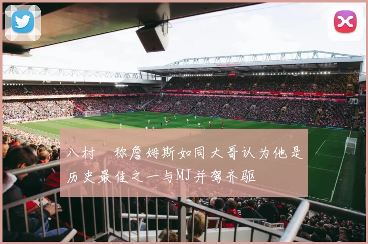 八村塁称詹姆斯如同大哥认为他是历史最佳之一与MJ并驾齐驱