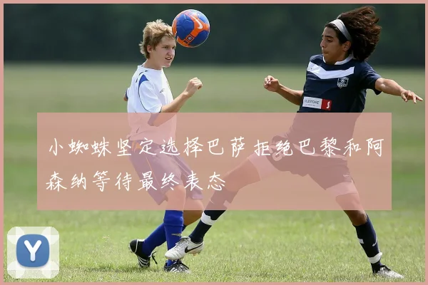 小蜘蛛坚定选择巴萨拒绝巴黎和阿森纳等待最终表态