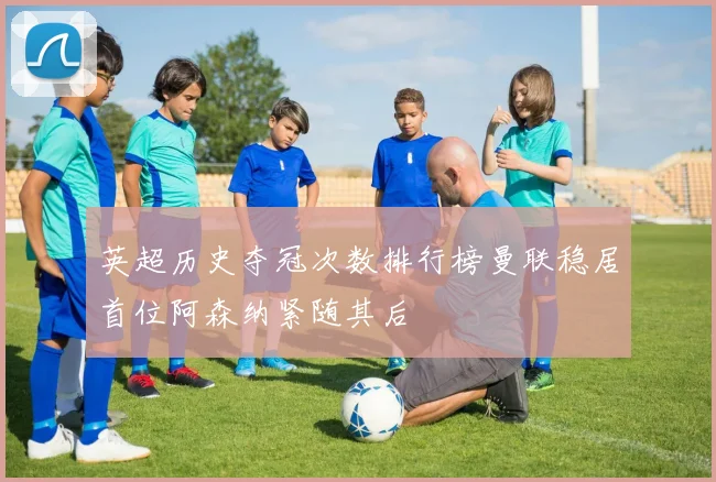 英超历史夺冠次数排行榜曼联稳居首位阿森纳紧随其后