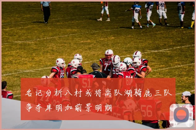 名记分析八村或将离队湖骑鹿三队争夺库明加前景明朗
