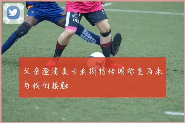 父亲澄清麦卡利斯特传闻称皇马未与我们接触