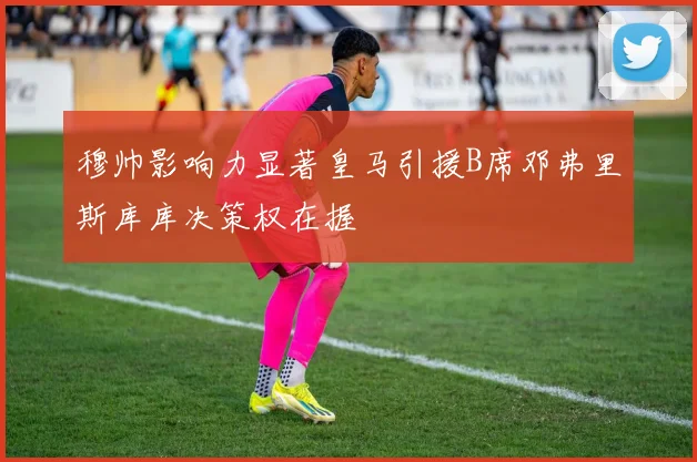 穆帅影响力显著皇马引援B席邓弗里斯库库决策权在握