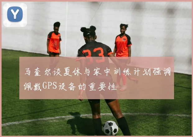 马奎尔谈夏休与家中训练计划强调佩戴GPS设备的重要性