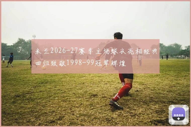 米兰2026-27赛季主场球衣亮相经典回归致敬1998-99冠军辉煌