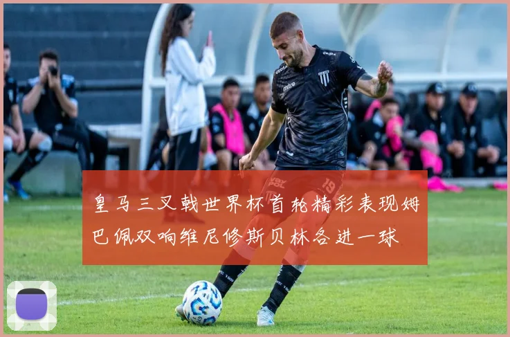 皇马三叉戟世界杯首轮精彩表现姆巴佩双响维尼修斯贝林各进一球
