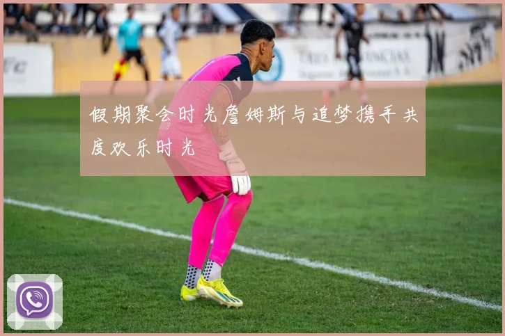 假期聚会时光詹姆斯与追梦携手共度欢乐时光