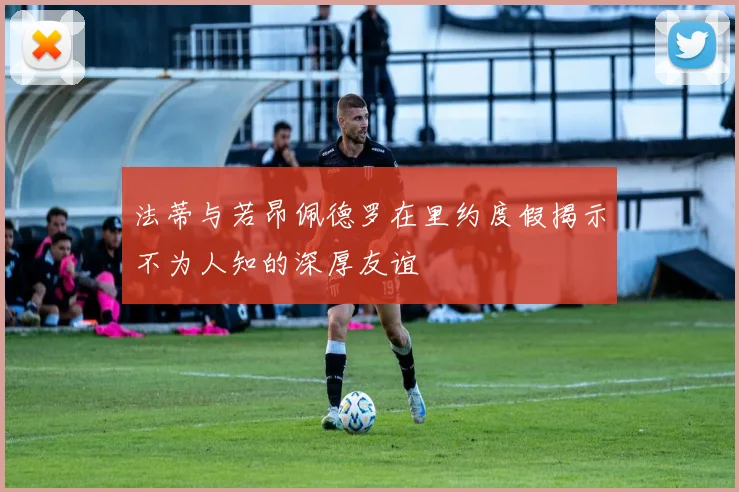 法蒂与若昂佩德罗在里约度假揭示不为人知的深厚友谊