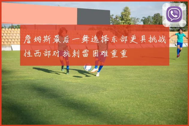 詹姆斯最后一舞选择东部更具挑战性西部对抗刺雷困难重重