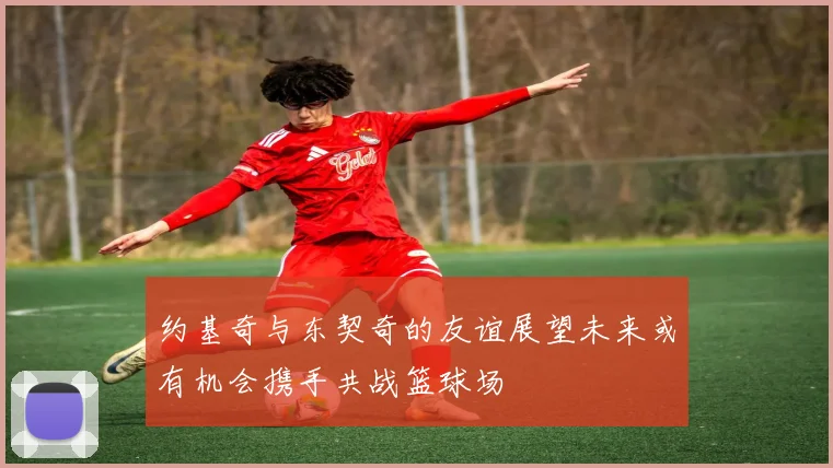 约基奇与东契奇的友谊展望未来或有机会携手共战篮球场