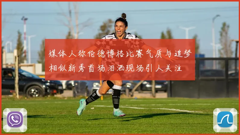 媒体人称伦德博格比赛气质与追梦相似新秀首场泪洒现场引人关注